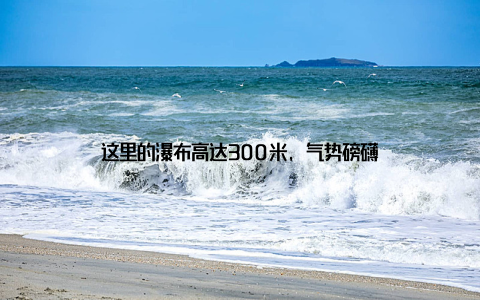 这里的瀑布高达300米, 气势磅礴